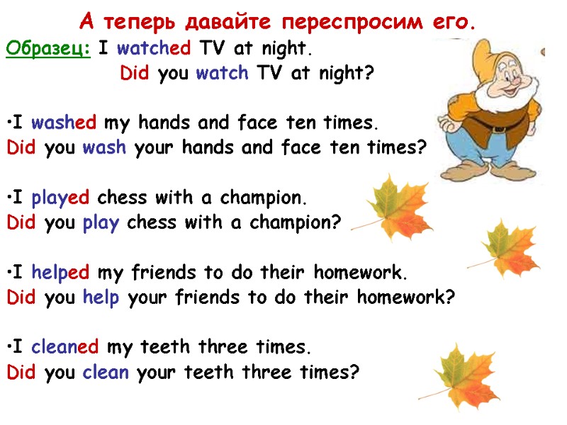 А теперь давайте переспросим его. Образец: I watched TV at night.   Did